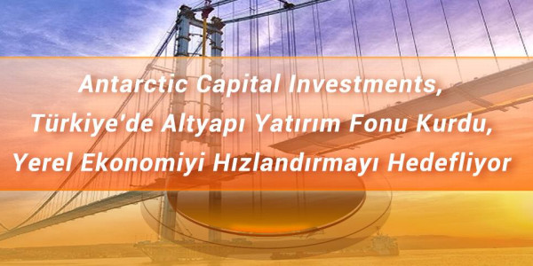 Antarctic Capital Investments, Türkiye'de Altyapı Yatırım Fonu Kurdu, Yerel Ekonomiyi Hızlandırmayı Hedefliyor