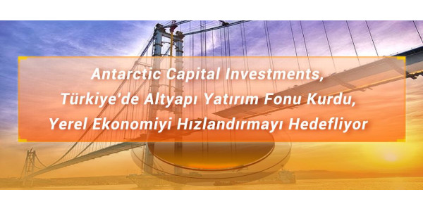 Antarctic Capital Investments, Türkiye'de Altyapı Yatırım Fonu Kurdu, Yerel Ekonomiyi Hızlandırmayı Hedefliyor