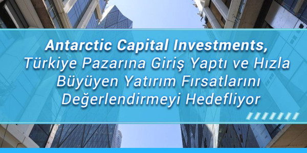 Antarctic Capital Investments, Türkiye Pazarına Giriş Yaptı ve Hızla Büyüyen Yatırım Fırsatlarını Değerlendirmeyi Hedefliyor