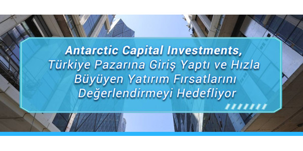 Antarctic Capital Investments, Türkiye Pazarına Giriş Yaptı ve Hızla Büyüyen Yatırım Fırsatlarını Değerlendirmeyi Hedefliyor