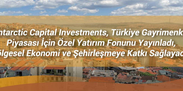 Antarctic Capital Investments, Türkiye Gayrimenkul Piyasası İçin Özel Yatırım Fonunu Yayınladı, Bölgesel Ekonomi ve Şehirleşmeye Katkı Sağlayacak