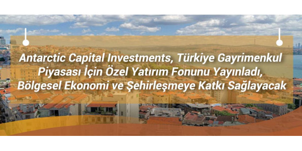 Antarctic Capital Investments, Türkiye Gayrimenkul Piyasası İçin Özel Yatırım Fonunu Yayınladı, Bölgesel Ekonomi ve Şehirleşmeye Katkı Sağlayacak