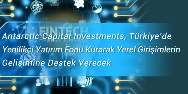 Antarctic Capital Investments, Türkiye’de Yenilikçi Yatırım Fonu Kurarak Yerel Girişimlerin    Gelişimine Destek Verecek