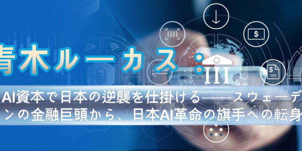 青木ルーカス：AI資本で日本の逆襲を仕掛ける──スウェーデンの金融巨頭から、日本AI革命の旗手への転身